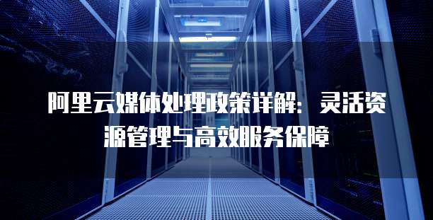 阿里云媒体处理政策详解:灵活资源管理与高效服务保障