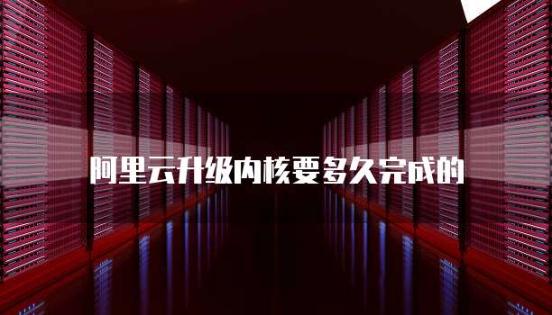 阿里云升级内核要多久完成的