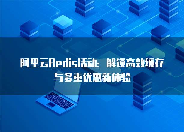 阿里云Redis活动:解锁高效缓存与多重优惠新体验