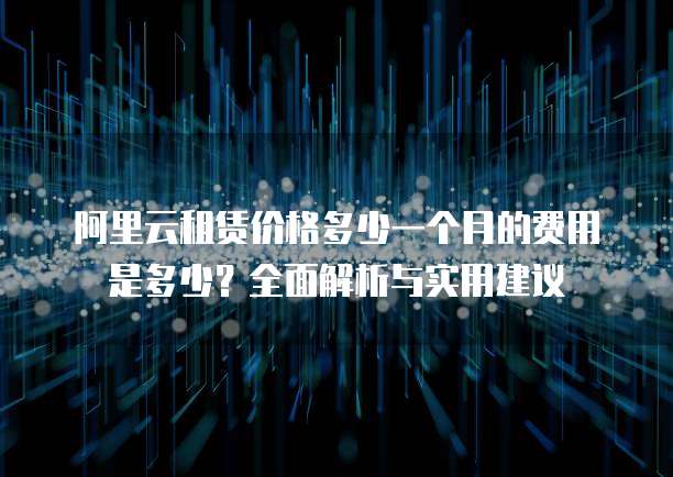 阿里云租赁价格多少一个月的费用是多少?全面解析与实用建议