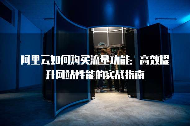 阿里云如何购买流量功能:高效提升网站性能的实战指南