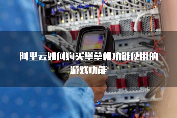 阿里云如何购买堡垒机功能使用的游戏功能