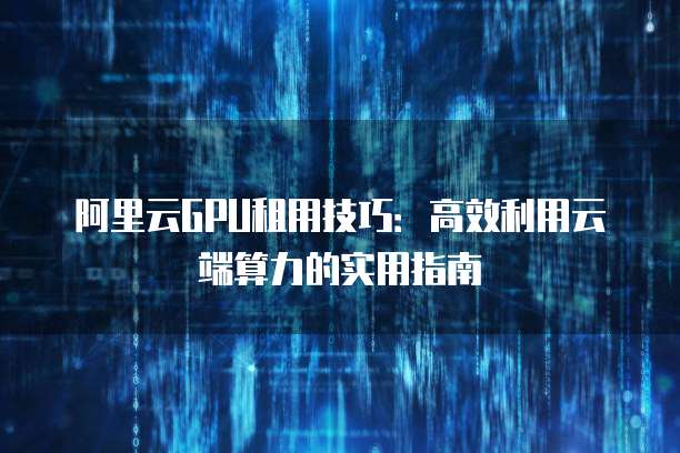 阿里云GPU租用技巧:高效利用云端算力的实用指南