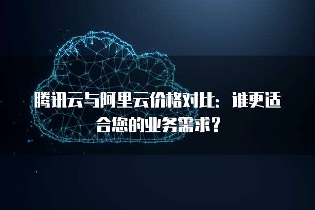 腾讯云与阿里云价格对比:谁更适合您的业务需求?
