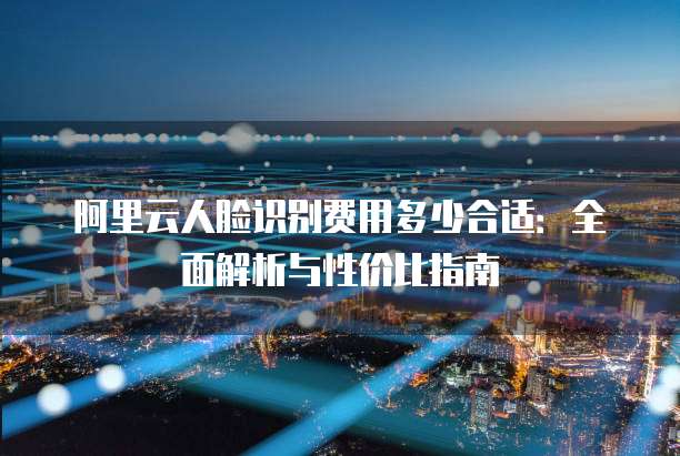 阿里云人脸识别费用多少合适:全面解析与性价比指南