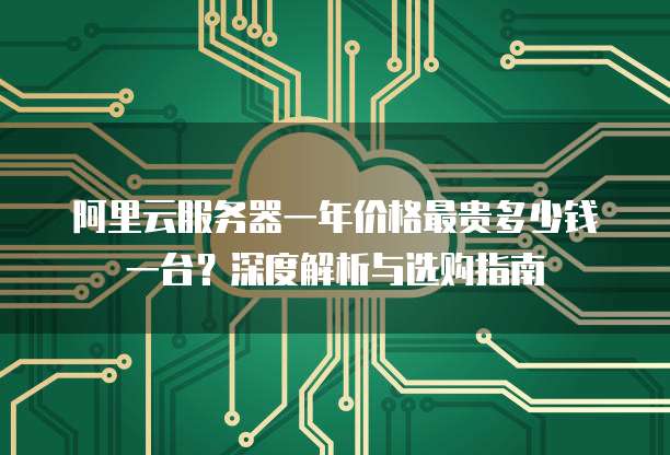 阿里云服务器一年价格最贵多少钱一台?深度解析与选购指南