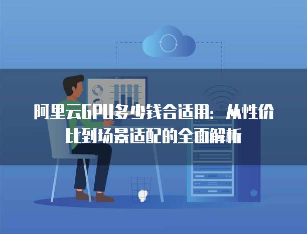 阿里云GPU多少钱合适用:从性价比到场景适配的全面解析