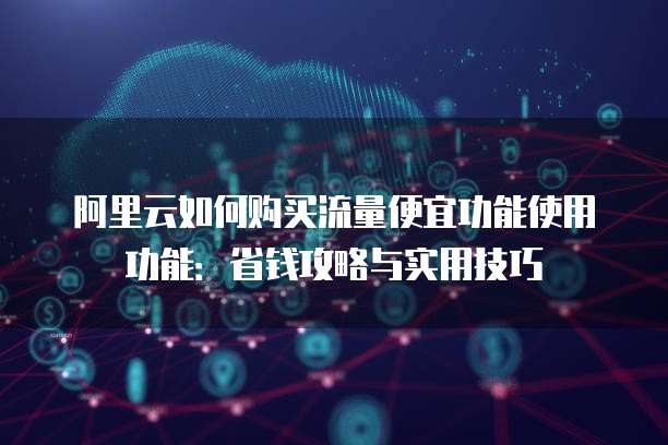 阿里云如何购买流量便宜功能使用功能:省钱攻略与实用技巧