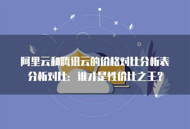 阿里云和腾讯云的价格对比分析表分析对比：谁才是性价比之王？