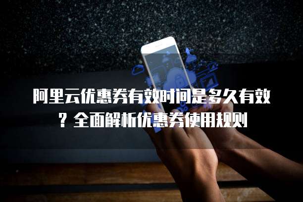 阿里云优惠券有效时间是多久有效?全面解析优惠券使用规则