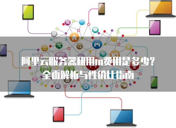阿里云服务器租用m费用是多少?全面解析与性价比指南