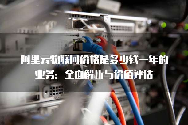 阿里云物联网价格是多少钱一年的业务:全面解析与价值评估