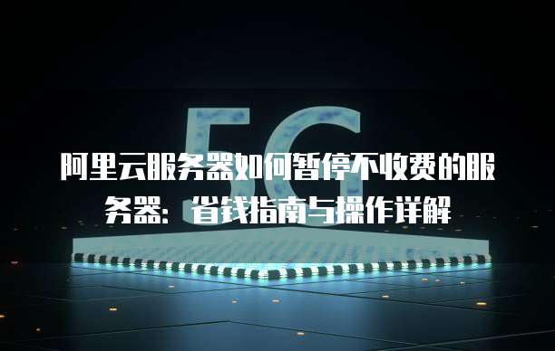阿里云服务器如何暂停不收费的服务器:省钱指南与操作详解