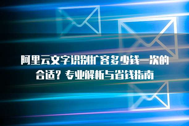 阿里云文字识别扩容多少钱一次的合适?专业解析与省钱指南