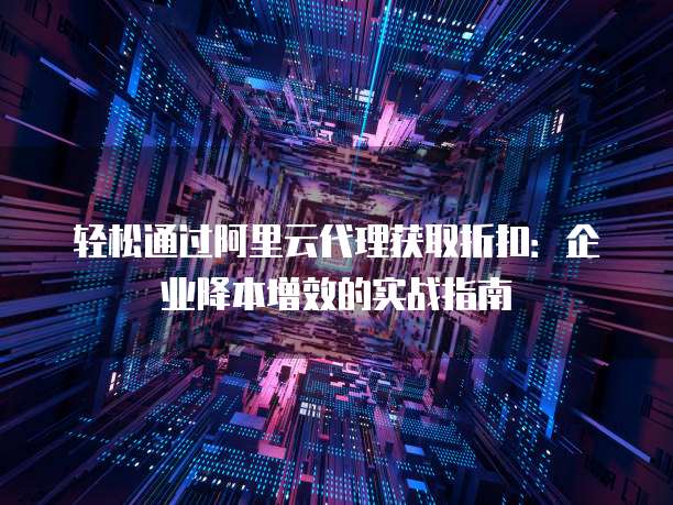 轻松通过阿里云代理获取折扣:企业降本增效的实战指南
