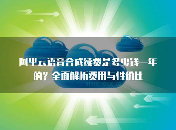 阿里云语音合成续费是多少钱一年的?全面解析费用与性价比