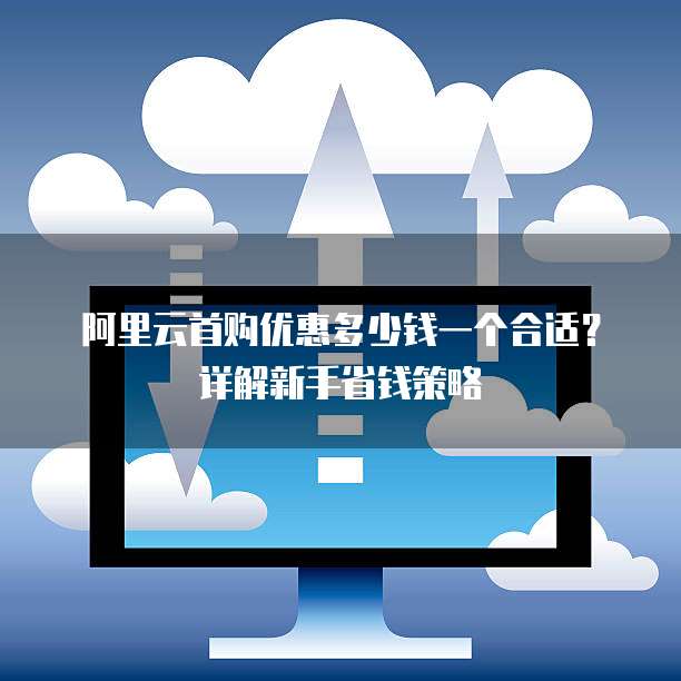 阿里云首购优惠多少钱一个合适?详解新手省钱策略