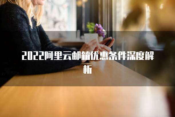 2022阿里云邮箱优惠条件深度解析