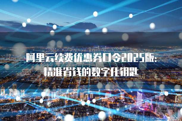 阿里云续费优惠券口令2025版:精准省钱的数字化钥匙