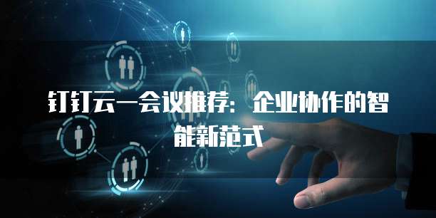 钉钉云一会议推荐：企业协作的智能新范式
