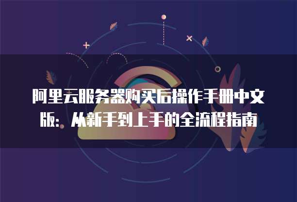 阿里云服务器购买后操作手册中文版：从新手到上手的全流程指南