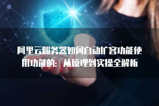 阿里云服务器如何自动扩容功能使用功能的:从原理到实操全解析