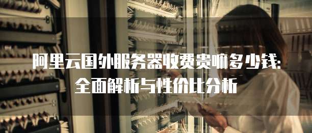 阿里云国外服务器收费贵嘛多少钱:全面解析与性价比分析