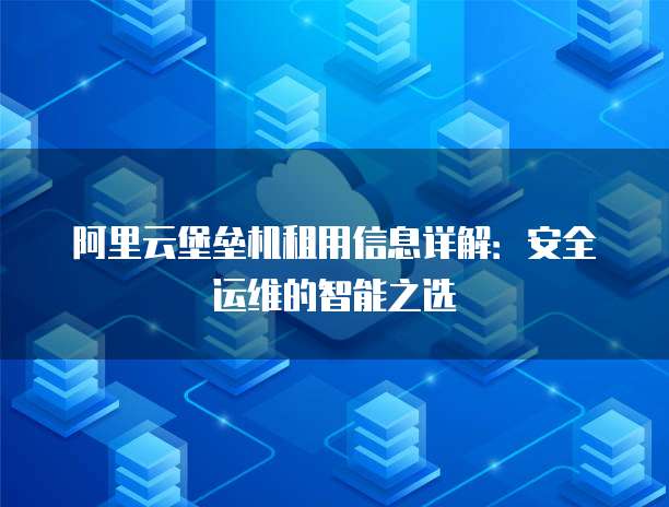 阿里云堡垒机租用信息详解:安全运维的智能之选