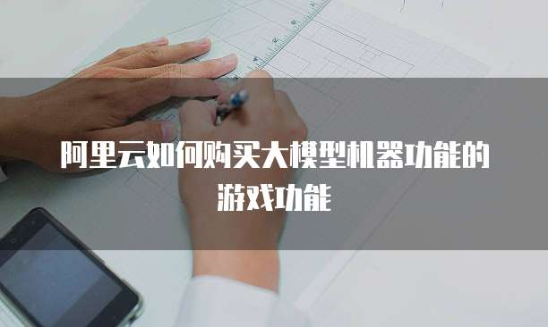 阿里云如何购买大模型机器功能的游戏功能