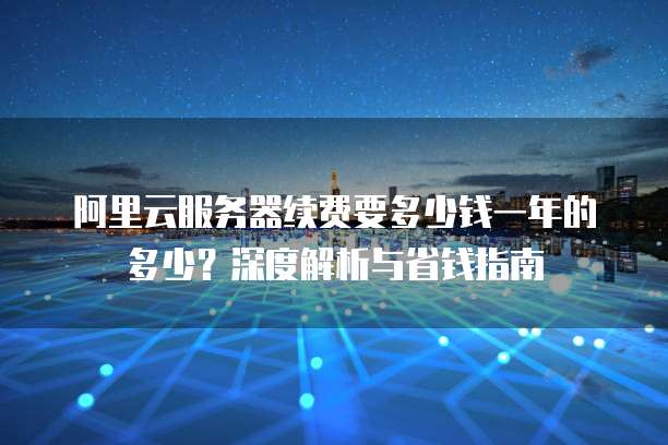 阿里云服务器续费要多少钱一年的多少?深度解析与省钱指南