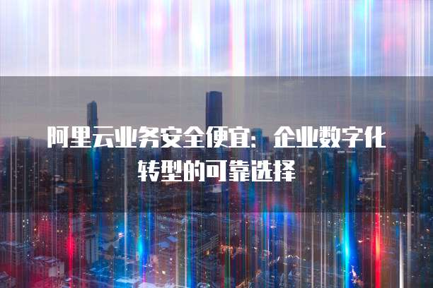 阿里云业务安全便宜:企业数字化转型的可靠选择