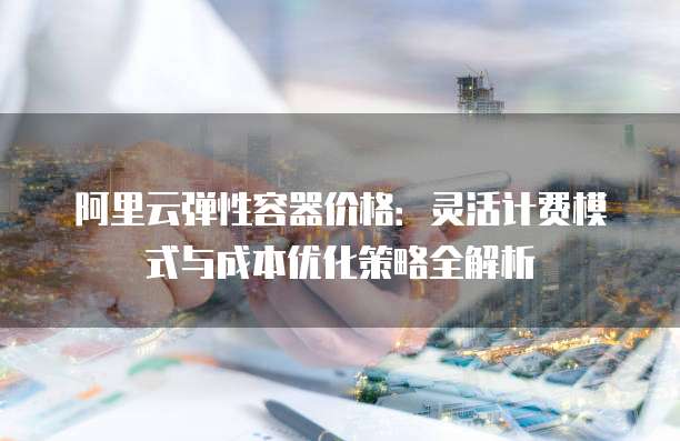 阿里云弹性容器价格:灵活计费模式与成本优化策略全解析