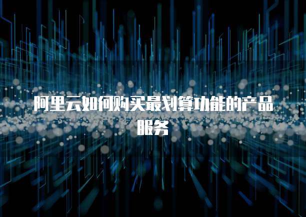 阿里云如何购买最划算功能的产品服务
