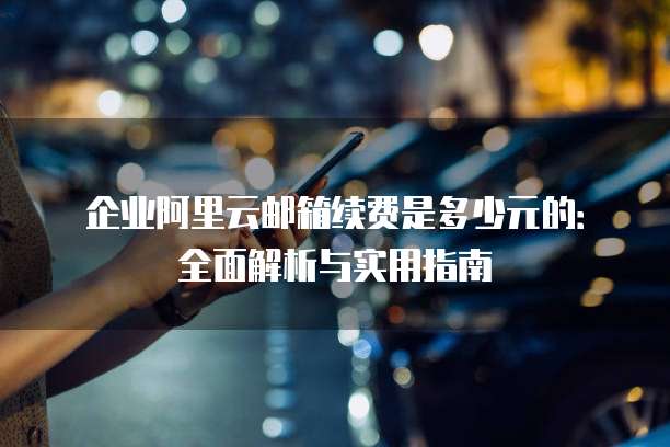 企业阿里云邮箱续费是多少元的:全面解析与实用指南