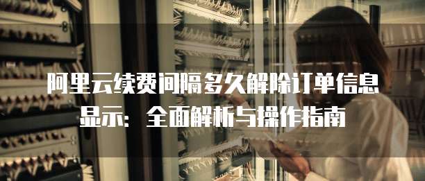 阿里云续费间隔多久解除订单信息显示:全面解析与操作指南