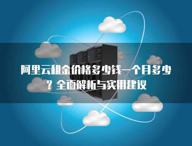 阿里云租金价格多少钱一个月多少？全面解析与实用建议