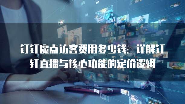 钉钉魔点访客费用多少钱:详解钉钉直播与核心功能的定价逻辑
