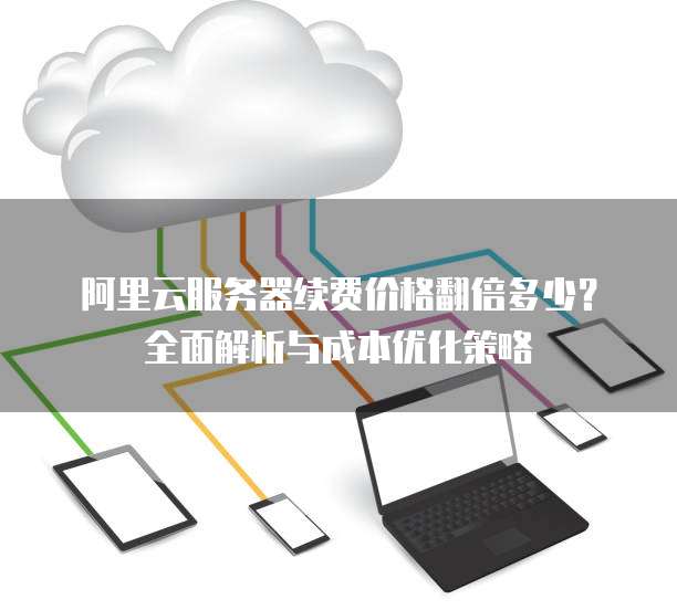 阿里云服务器续费价格翻倍多少?全面解析与成本优化策略