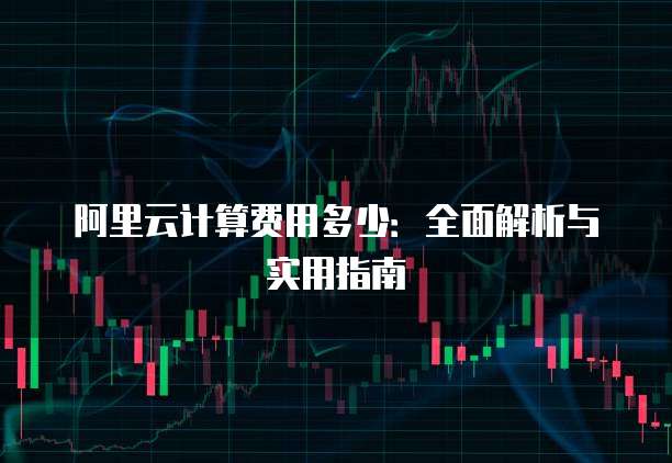 阿里云计算费用多少:全面解析与实用指南