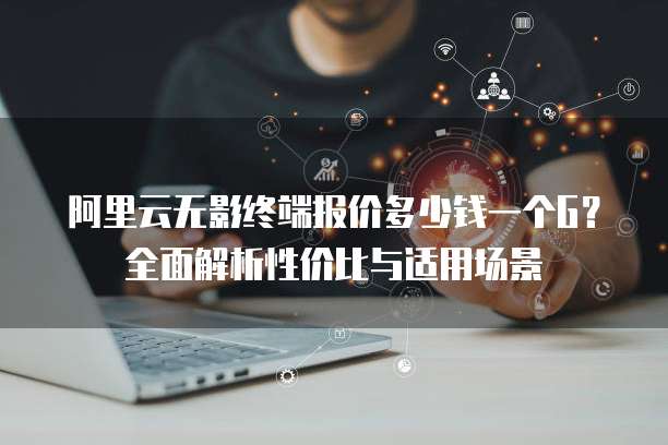 阿里云无影终端报价多少钱一个G?全面解析性价比与适用场景