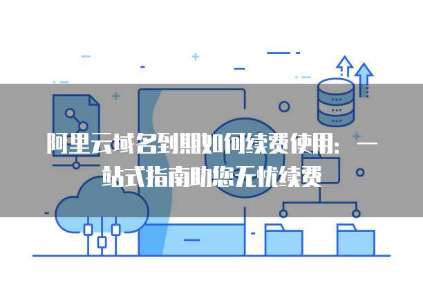 阿里云域名到期如何续费使用：一站式指南助您无忧续费