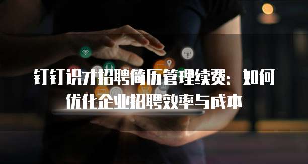 钉钉识才招聘简历管理续费:如何优化企业招聘效率与成本