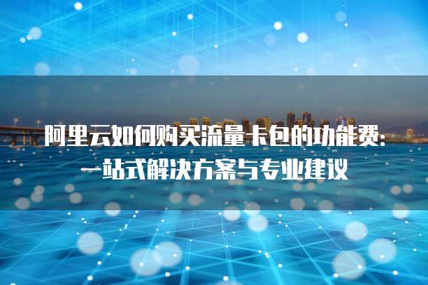 阿里云如何购买流量卡包的功能费:一站式解决方案与专业建议