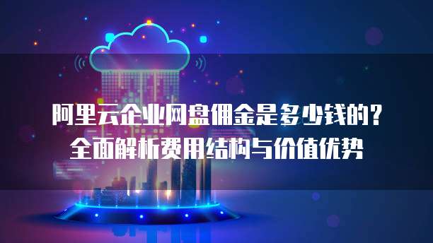 阿里云企业网盘佣金是多少钱的?全面解析费用结构与价值优势