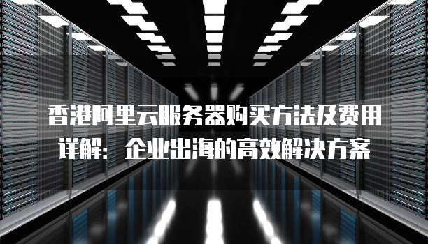 香港阿里云服务器购买方法及费用详解:企业出海的高效解决方案