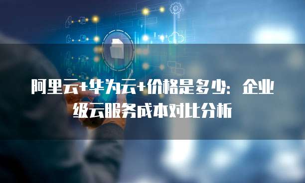 阿里云+华为云+价格是多少:企业级云服务成本对比分析