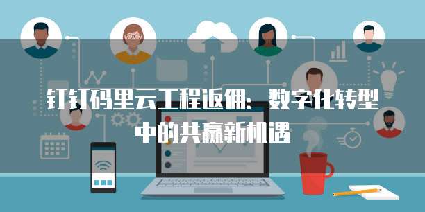 钉钉码里云工程返佣:数字化转型中的共赢新机遇