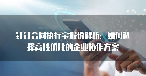 钉钉合同执行宝报价解析：如何选择高性价比的企业协作方案