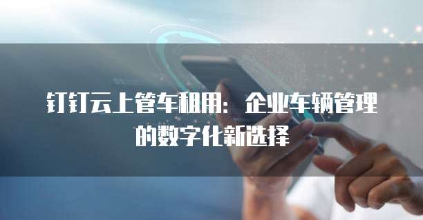 钉钉云上管车租用:企业车辆管理的数字化新选择