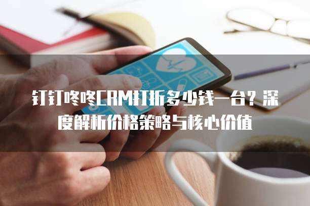 钉钉咚咚CRM打折多少钱一台?深度解析价格策略与核心价值